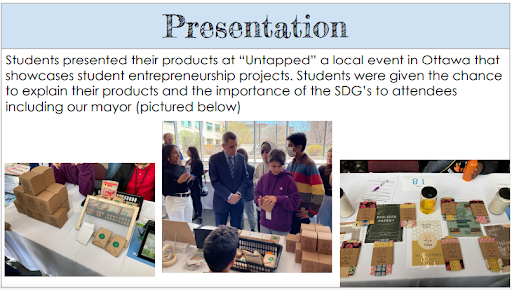 Students presented their products at "Untapped" a local event in Ottawathat showcases student entrepreneurship projects. Students were given the change to explain their products and the importance of the SDGs to attendees (including our mayor (pictured below). A collage of pictures showing students projects and presenting their work to the mayor.